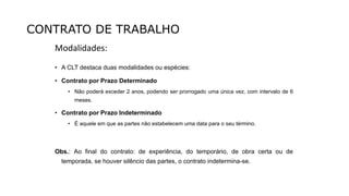 CONTRATO DE TRABALHO
Modalidades:
• A CLT destaca duas modalidades ou espécies:
• Contrato por Prazo Determinado
• Não poderá exceder 2 anos, podendo ser prorrogado uma única vez, com intervalo de 6
meses.
• Contrato por Prazo Indeterminado
• É aquele em que as partes não estabelecem uma data para o seu término.
Obs.: Ao final do contrato: de experiência, do temporário, de obra certa ou de
temporada, se houver silêncio das partes, o contrato indetermina-se.
 