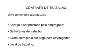 CONTRATO DE TRABALHO
Deve conter em suas cláusulas:
• Serviço a ser prestado pelo empregado;
• Os horários de trabalho;
• A remuneração a ser paga pelo empregador;
• Local de trabalho.
 