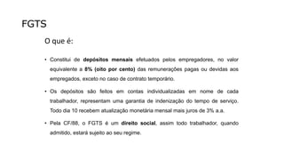 FGTS
O que é:
• Constitui de depósitos mensais efetuados pelos empregadores, no valor
equivalente a 8% (oito por cento) das remunerações pagas ou devidas aos
empregados, exceto no caso de contrato temporário.
• Os depósitos são feitos em contas individualizadas em nome de cada
trabalhador, representam uma garantia de indenização do tempo de serviço.
Todo dia 10 recebem atualização monetária mensal mais juros de 3% a.a.
• Pela CF/88, o FGTS é um direito social, assim todo trabalhador, quando
admitido, estará sujeito ao seu regime.
 