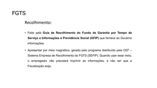 FGTS
Recolhimento:
• Feito pela Guia de Recolhimento do Fundo de Garantia por Tempo de
Serviço e Informações à Previdência Social (GFIP) que fornece ao Governo
informações.
• Apresentar por meio magnético, gerado pelo programa distribuído pela CEF –
Sistema Empresa de Recolhimento do FGTS (SEFIP). Quando usar esse meio,
o empregador não precisará imprimir as informações, a não ser que a
Fiscalização exija.
 