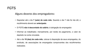 FGTS
Alguns deveres dos empregadores:
• Depositar até o dia 7 (sete) de cada mês. Quando o dia 7 não for dia útil, o
recolhimento deverá ser antecipado.
• O FGTS não é descontado do salário, é obrigação do empregador.
• Informar ao trabalhador, mensalmente, por recibo de pagamento, o valor do
depósito na conta vinculada.
• Até o dia 10 (dez) de cada mês, colocar à disposição de seus empregados, do
sindicato, de associações de empregados comprovantes dos recolhimentos
realizados.
 