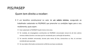 PIS/PASEP
Quem tem direito a receber:
 É um benefício constitucional no valor de um salário mínimo, assegurado ao
trabalhador cadastrado no PIS/PASEP, que preencher as condições legais para o seu
recebimento, quais sejam:
 Estar cadastrado no PIS/PASEP há pelo menos cinco anos;
 Ter recebido, de empregadores contribuintes do PIS/PASEP, remuneração mensal de até dois salários
mínimos médios durante o ano-base que for considerado para a atribuição do benefício;
 Ter exercido atividade remunerada, durante pelo menos 30 dias, consecutivos ou não, no ano-base
considerado para apuração;
 Ter seus dados informados corretamente na RAIS do ano-base considerado.
 