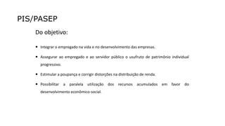 PIS/PASEP
Do objetivo:
 Integrar o empregado na vida e no desenvolvimento das empresas.
 Assegurar ao empregado e ao servidor público o usufruto de patrimônio individual
progressivo.
 Estimular a poupança e corrigir distorções na distribuição de renda.
 Possibilitar a paralela utilização dos recursos acumulados em favor do
desenvolvimento econômico-social.
 