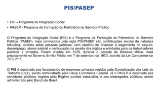 PIS/PASEP
• PIS – Programa de Integração Social
• PASEP - Programa de Formação do Patrimônio do Servidor Público
O Programa de Integração Social (PIS) e o Programa de Formação do Patrimônio do Servidor
Público (PASEP), mais conhecidos pela sigla PIS/PASEP são contribuições sociais de natureza
tributária, devidas pelas pessoas jurídicas, com objetivo de financiar o pagamento do seguro-
desemprego, abono salarial e participação na receita dos órgãos e entidades para os trabalhadores
públicos e privados. Foram criados em 1970, durante o período da Ditadura Militar, mais
precisamente no Governo Emílio Médici em 7 de setembro de 1970, através da Lei Complementar
7/70, nº 7.
O PIS é destinado aos funcionários de empresas privadas regidos pela Consolidação das Leis do
Trabalho (CLT), sendo administrado pela Caixa Econômica Federal. Já o PASEP é destinado aos
servidores públicos, regidos pelo Regime jurídico estatutário, e aos empregados públicos, sendo
administrado pelo Banco do Brasil.
 