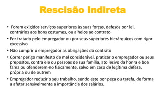 Rescisão Indireta
• Forem exigidos serviços superiores às suas forças, defesos por lei,
contrários aos bons costumes, ou alheios ao contrato
• For tratado pelo empregador ou por seus superiores hierárquicos com rigor
excessivo
• Não cumprir o empregador as obrigações do contrato
• Correr perigo manifesto de mal considerável, praticar o empregador ou seus
prepostos, contra ele ou pessoas de sua família, ato lesivo da honra e boa
fama ou ofenderem-no fisicamente, salvo em caso de legítima defesa,
própria ou de outrem
• Empregador reduzir o seu trabalho, sendo este por peça ou tarefa, de forma
a afetar sensivelmente a importância dos salários.
 