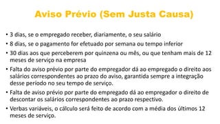 Aviso Prévio (Sem Justa Causa)
• 3 dias, se o empregado receber, diariamente, o seu salário
• 8 dias, se o pagamento for efetuado por semana ou tempo inferior
• 30 dias aos que perceberem por quinzena ou mês, ou que tenham mais de 12
meses de serviço na empresa
• Falta do aviso prévio por parte do empregador dá ao empregado o direito aos
salários correspondentes ao prazo do aviso, garantida sempre a integração
desse período no seu tempo de serviço.
• Falta de aviso prévio por parte do empregado dá ao empregador o direito de
descontar os salários correspondentes ao prazo respectivo.
• Verbas variáveis, o cálculo será feito de acordo com a média dos últimos 12
meses de serviço.
 