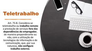 Teletrabalho
Art. 75-B. Considera-se
teletrabalho ou trabalho remoto
a prestação de serviços fora das
dependências do empregador,
de maneira preponderante ou
não, com a utilização de
tecnologias de informação e de
comunicação, que, por sua
natureza, não configure
trabalho externo.
 