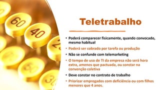 Teletrabalho
• Poderá comparecer fisicamente, quando convocado,
mesmo habitual
• Poderá ser cobrado por tarefa ou produção
• Não se confunde com telemarketing
• O tempo de uso de TI da empresa não será hora
extra, amenos que pactuada, ou constar na
convenção coletiva
• Deve constar no contrato de trabalho
• Priorizar empregados com deficiência ou com filhos
menores que 4 anos.
 