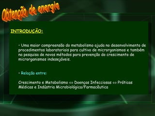 INTRODUÇÃO: Uma maior compreensão do metabolismo ajuda no desenvolvimento de procedimentos laboratoriais para cultivo de microrganismos e também na pesquisa de novos métodos para prevenção do crescimento de microrganismos indesejáveis. Relação entre:   Crescimento e Metabolismo    Doenças Infecciosas    Práticas Médicas e Indústria Microbiológica/Farmacêutica Obtenção de energia 