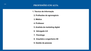 PROFISSÕES EM ALTA
1. Técnico de Informação
2. Profissões do agronegócio
3. Médico
4. Professor
5. Analista de marketing digital
6. Advogado 4.0
7. Psicólogo
8. Arquiteto e engenheiro 3D
9. Gestão de pessoas
 