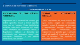 2. EXEMPLOS DE PROFISSÕES EMERGENTE
TENDÊNCIAS TECNOLÓGICAS
Especialista em Segurança
Cibernética: Com o aumento dos dados
digitais, a segurança cibernética se
tornou uma preocupação essencial.
Especialistas nessa área protegem
sistemas e informações contra hackers e
ataques cibernéticos. Em um mundo
cada vez mais conectado, garantir que
nossos dados e informações estejam
seguros é uma prioridade para governos,
empresas e até para pessoas comuns.
Engenheiro de Inteligência Artificial:
Engenheiros de IA desenvolvem
sistemas que podem aprender, pensar e
tomar decisões como um ser humano.
Essas inteligências artificiais estão sendo
usadas em tudo, desde carros autônomos
até assistentes virtuais e diagnósticos
médicos. A demanda por profissionais
que entendam como essas tecnologias
funcionam, e que saibam aprimorá-las,
será enorme.
ENGENHEIRO DE INTELIGÊNCIA
ARTIFICIAL
Engenheiros de IA desenvolvem sistemas que
podem aprender, pensar e tomar decisões
como um ser humano. Essas inteligências
artificiais estão sendo usadas em tudo, desde
carros autônomos até assistentes virtuais e
diagnósticos médicos. A demanda por
profissionais que entendam como essas
tecnologias funcionam, e que saibam
aprimorá-las, será enorme.
GESTOR DE COMUNIDADE
VIRTUAIS
Com o crescimento das redes sociais e dos
jogos online, surgem as comunidades
virtuais – grupos de pessoas que interagem
e compartilham interesses online. Os
gestores dessas comunidades são
responsáveis por garantir que o ambiente
virtual seja saudável, organizado e atrativo
para os membros. Eles precisam ter
habilidades de comunicação.
 