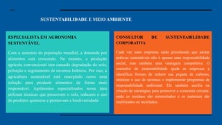 SUSTENTABILIDADE E MEIO AMBIENTE E MEIO AMBIENTE
Especialista em Segurança
Cibernética: Com o aumento dos dados
digitais, a segurança cibernética se
tornou uma preocupação essencial.
Especialistas nessa área protegem
sistemas e informações contra hackers e
ataques cibernéticos. Em um mundo
cada vez mais conectado, garantir que
nossos dados e informações estejam
seguros é uma prioridade para governos,
empresas e até para pessoas comuns.
Engenheiro de Inteligência Artificial:
Engenheiros de IA desenvolvem
sistemas que podem aprender, pensar e
tomar decisões como um ser humano.
Essas inteligências artificiais estão sendo
usadas em tudo, desde carros autônomos
até assistentes virtuais e diagnósticos
médicos. A demanda por profissionais
que entendam como essas tecnologias
funcionam, e que saibam aprimorá-las,
será enorme.
ESPECIALISTA EM AGRONOMIA
SUSTENTÁVEL
Com o aumento da população mundial, a demanda por
alimentos está crescendo. No entanto, a produção
agrícola convencional tem causado degradação do solo,
poluição e esgotamento de recursos hídricos. Por isso, a
agricultura sustentável está emergindo como uma
solução para produzir alimentos de forma mais
responsável. Agrônomos especializados nessa área
utilizam técnicas que preservam o solo, reduzem o uso
de produtos químicos e promovem a biodiversidade.
CONSULTOR DE SUSTENTABILIDADE
CORPORATIVA
Cada vez mais empresas estão percebendo que adotar
práticas sustentáveis não é apenas uma responsabilidade
social, mas também uma vantagem competitiva. O
consultor de sustentabilidade ajuda as empresas a
identificar formas de reduzir sua pegada de carbono,
otimizar o uso de recursos e implementar programas de
responsabilidade ambiental. Ele também auxilia na
criação de estratégias para promover a economia circular,
onde os resíduos são minimizados e os materiais são
reutilizados ou reciclados.
 