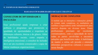 4. EXEMPLOS DE PROFISSÕES EMERGENTE
BASEADAS EM HABIBLIDADES SOCIAIS E CRIATIVAS
Especialista em Segurança
Cibernética: Com o aumento dos dados
digitais, a segurança cibernética se
tornou uma preocupação essencial.
Especialistas nessa área protegem
sistemas e informações contra hackers e
ataques cibernéticos. Em um mundo
cada vez mais conectado, garantir que
nossos dados e informações estejam
seguros é uma prioridade para governos,
empresas e até para pessoas comuns.
Engenheiro de Inteligência Artificial:
Engenheiros de IA desenvolvem
sistemas que podem aprender, pensar e
tomar decisões como um ser humano.
Essas inteligências artificiais estão sendo
usadas em tudo, desde carros autônomos
até assistentes virtuais e diagnósticos
médicos. A demanda por profissionais
que entendam como essas tecnologias
funcionam, e que saibam aprimorá-las,
será enorme.
CONSULTOR DE DIVERSIDADE E
INCLUSÃO
Esse profissional ajuda empresas a criar
políticas e programas que promovem a
igualdade de oportunidades e respeitam as
diferenças culturais, étnicas e de gênero. Além
de habilidades sociais, como empatia e
inteligência emocional, o consultor de inclusão
deve ser um excelente comunicador e capaz de
liderar mudanças organizacionais.
MEDIAÇÃO DE CONFLITOS
À medida que as interações e transações globais
se tornam mais complexas, os mediadores de
conflitos e negociadores serão indispensáveis para
resolver disputas em diversas áreas. Esses
profissionais precisam ser excelentes
comunicadores, com a capacidade de ouvir
todas as partes envolvidas e encontrar
soluções que beneficiem todos. A habilidade
de manter a calma sob pressão e entender
diferentes perspectivas culturais é essencial
nessa função
 