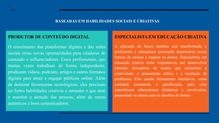 BASEADAS EM HABILIDADES SOCIAIS E CRIATIVAS
Especialista em Segurança
Cibernética: Com o aumento dos dados
digitais, a segurança cibernética se
tornou uma preocupação essencial.
Especialistas nessa área protegem
sistemas e informações contra hackers e
ataques cibernéticos. Em um mundo
cada vez mais conectado, garantir que
nossos dados e informações estejam
seguros é uma prioridade para governos,
empresas e até para pessoas comuns.
Engenheiro de Inteligência Artificial:
Engenheiros de IA desenvolvem
sistemas que podem aprender, pensar e
tomar decisões como um ser humano.
Essas inteligências artificiais estão sendo
usadas em tudo, desde carros autônomos
até assistentes virtuais e diagnósticos
médicos. A demanda por profissionais
que entendam como essas tecnologias
funcionam, e que saibam aprimorá-las,
será enorme.
PRODUTOR DE CONTEÚDO DIGITAL
O crescimento das plataformas digitais e das redes
sociais criou novas oportunidades para criadores de
conteúdo e influenciadores. Esses profissionais, que
muitas vezes trabalham de forma independente,
produzem vídeos, podcasts, artigos e outros formatos
digitais para atrair e engajar públicos online. Além
de dominar ferramentas tecnológicas, eles precisam
ter fortes habilidades criativas e entender o que atrai
e mantém a atenção das pessoas, além de serem
autênticos e bons comunicadores.
ESPECIALISTA EM EDUCAÇÃO CRIATIVA
A educação do futuro também será transformada, e
professores e educadores precisarão desenvolver novas
formas de ensinar e inspirar os alunos. Especialistas em
educação criativa serão responsáveis por desenvolver
métodos inovadores de ensino que estimulem a
criatividade, o pensamento crítico e a resolução de
problemas. Eles usarão ferramentas interativas, como
realidade aumentada e gamificação, para criar
experiências educacionais dinâmicas e envolventes,
preparando os alunos para os desafios do futuro.
 