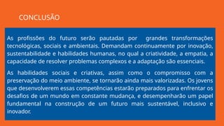 As profissões do futuro serão pautadas por grandes transformações
tecnológicas, sociais e ambientais. Demandam continuamente por inovação,
sustentabilidade e habilidades humanas, no qual a criatividade, a empatia, a
capacidade de resolver problemas complexos e a adaptação são essenciais.
As habilidades sociais e criativas, assim como o compromisso com a
preservação do meio ambiente, se tornarão ainda mais valorizadas. Os jovens
que desenvolverem essas competências estarão preparados para enfrentar os
desafios de um mundo em constante mudança, e desempenharão um papel
fundamental na construção de um futuro mais sustentável, inclusivo e
inovador.
CONCLUSÃO
 