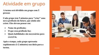 Atividade em grupo
A turma será dividida em grupo com 5
pessoas
Cada grupo tem 5 minutos para "criar" uma
nova profissão do futuro, que ainda não
existe. Eles devem pensar em:
★ Nome da profissão;
★ O que essa profissão faz;
★ Quais habilidades são necessárias para
exercê-la.
Após o tempo, cada grupo apresenta
rapidamente (1-2 minutos) sua ideia para a
turma.
 