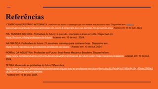 Referências
CENTRO UNIVERSITÁRIO INTEGRADO. Profissões do futuro: 8 empregos que vão bombar nos próximos anos! Disponível em: https://
www.grupointegrado.br/noticias/profissoes-do-futuro-8-empregos-que-vao-bombar-nos-proximos-anos. Acesso em: 10 de out. 2024.
FIA: BUSINES SCHOOL. Profissões do futuro: o que são, principais e áreas em alta. Disponível em:
https://fia.com.br/blog/profissoes-do-futuro/. Acesso em: 10 de out. 2024.
NA PRÁTICA. Profissões do futuro: 21 possíveis carreiras para conhecer hoje. Disponível em:
https://www.napratica.org.br/possiveis-profissoes-do-futuro/. Acesso em: 10 de out. 2024.
PORTAL DA INDUSTRIA. Profissões do Futuro: Setor Metal Mecânico Brasileiro. Disponível em:
https://www.portaldaindustria.com.br/publicacoes/2021/3/profissoes-do-futuro-setor-metal-mecanico-brasileiro/. Acesso em: 10 de out.
2024.
TERRA. Quais são as profissões do futuro? Descubra.
https://www.terra.com.br/noticias/educacao/carreira/quais-sao-as-profissoes-do-futuro-descubra,fd37aa545c17880c94264175bac27f39c3
cjk2l6.html?utm_source=clipboard
. Acesso em: 10 de out. 2024.
 