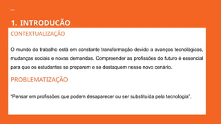 1. INTRODUCÃO
CONTEXTUALIZAÇÃO
O mundo do trabalho está em constante transformação devido a avanços tecnológicos,
mudanças sociais e novas demandas. Compreender as profissões do futuro é essencial
para que os estudantes se preparem e se destaquem nesse novo cenário.
PROBLEMATIZAÇÃO
“Pensar em profissões que podem desaparecer ou ser substituída pela tecnologia”.
 