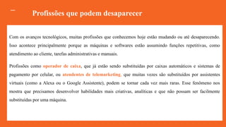 Com os avanços tecnológicos, muitas profissões que conhecemos hoje estão mudando ou até desaparecendo.
Isso acontece principalmente porque as máquinas e softwares estão assumindo funções repetitivas, como
atendimento ao cliente, tarefas administrativas e manuais.
Profissões como operador de caixa, que já estão sendo substituídas por caixas automáticos e sistemas de
pagamento por celular, ou atendentes de telemarketing, que muitas vezes são substituídos por assistentes
virtuais (como a Alexa ou o Google Assistente), podem se tornar cada vez mais raras. Esse fenômeno nos
mostra que precisamos desenvolver habilidades mais criativas, analíticas e que não possam ser facilmente
substituídas por uma máquina.
Profissões que podem desaparecer
 