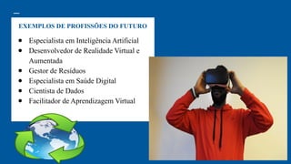 EXEMPLOS DE PROFISSÕES DO FUTURO
● Especialista em Inteligência Artificial
● Desenvolvedor de Realidade Virtual e
Aumentada
● Gestor de Resíduos
● Especialista em Saúde Digital
● Cientista de Dados
● Facilitador de Aprendizagem Virtual
 
