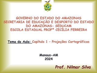GOVERNO DO ESTADO DO AMAZONAS
SECRETARIA DE EDUCAÇÃO E DESPORTO DO ESTADO
DO AMAZONAS- SEDUCAM
ESCOLA ESTADUAL PROFª CECÍLIA FERREIRA
Tema da Aula: Capítulo 1 – Projeções Cartográficas
Manaus-AM
2024
 