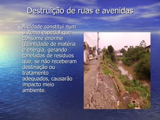 Destruição de ruas e avenidas A cidade constitui num sistema especial que consome enorme quantidade de matéria e energia, gerando toneladas de resíduos que, se não receberam destinação ou tratamento adequados, causarão impacto meio ambiente. 