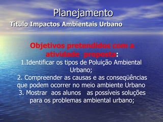 Planejamento Título Impactos Ambientais Urbano Objetivos pretendidos com a atividade  proposta : 1.Identificar os tipos de Poluição Ambiental  Urbano;  2. Compreender as causas e as conseqüências que podem ocorrer no meio ambiente Urbano  3. Mostrar  aos alunos  as possíveis soluções para os problemas ambiental urbano; 