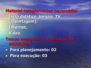 Material complementar necessário: Livro didático, jornais, TV (reportagem); Internet,  Vídeo. Tempo necessário à realização da atividade: Para planejamento: 02 Para execução: 03 