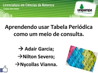 Aprendendo usar Tabela Periódica 
como um meio de consulta. 
 Adair Garcia; 
Nilton Severo; 
Nycollas Vianna. 
 