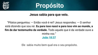 Propósito
Jesus sabia para que veio.
“Pilatos perguntou: — Então você é rei? Jesus respondeu: — O senhor
está dizendo que sou rei. Eu para isso nasci e para isso vim ao mundo, a
fim de dar testemunho da verdade. Todo aquele que é da verdade ouve a
minha voz.”
João 18:37
Ele sabia muito bem qual era o seu propósito.
 