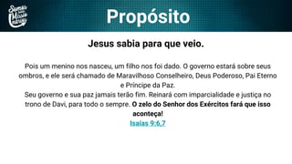 Propósito
Jesus sabia para que veio.
Pois um menino nos nasceu, um filho nos foi dado. O governo estará sobre seus
ombros, e ele será chamado de Maravilhoso Conselheiro, Deus Poderoso, Pai Eterno
e Príncipe da Paz.
Seu governo e sua paz jamais terão fim. Reinará com imparcialidade e justiça no
trono de Davi, para todo o sempre. O zelo do Senhor dos Exércitos fará que isso
aconteça!
Isaías 9:6,7
 