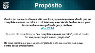 Propósito
Porém em nada considero a vida preciosa para mim mesmo, desde que eu
complete a minha carreira e o ministério que recebi do Senhor Jesus para
testemunhar o evangelho da graça de Deus.
Atos 20:24
Quando ele está dizendo: “eu complete a minha carreira”, está dizendo:
“eu vivi para cumprir o meu propósito”.
Há uma carreira que precisa ser completada e nós precisamos nos mover
dentro desse entendimento.
 
