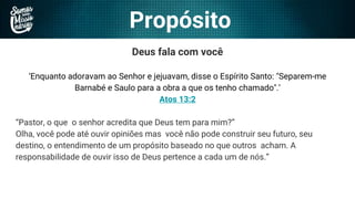 Propósito
Deus fala com você
‘Enquanto adoravam ao Senhor e jejuavam, disse o Espírito Santo: "Separem-me
Barnabé e Saulo para a obra a que os tenho chamado".’
Atos 13:2
“Pastor, o que o senhor acredita que Deus tem para mim?”
Olha, você pode até ouvir opiniões mas você não pode construir seu futuro, seu
destino, o entendimento de um propósito baseado no que outros acham. A
responsabilidade de ouvir isso de Deus pertence a cada um de nós.”
 