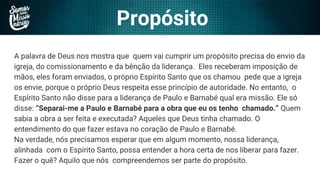Propósito
A palavra de Deus nos mostra que quem vai cumprir um propósito precisa do envio da
igreja, do comissionamento e da bênção da liderança. Eles receberam imposição de
mãos, eles foram enviados, o próprio Espírito Santo que os chamou pede que a igreja
os envie, porque o próprio Deus respeita esse princípio de autoridade. No entanto, o
Espírito Santo não disse para a liderança de Paulo e Barnabé qual era missão. Ele só
disse: “Separai-me a Paulo e Barnabé para a obra que eu os tenho chamado.” Quem
sabia a obra a ser feita e executada? Aqueles que Deus tinha chamado. O
entendimento do que fazer estava no coração de Paulo e Barnabé.
Na verdade, nós precisamos esperar que em algum momento, nossa liderança,
alinhada com o Espírito Santo, possa entender a hora certa de nos liberar para fazer.
Fazer o quê? Aquilo que nós compreendemos ser parte do propósito.
 