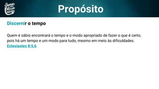 Propósito
Discernir o tempo
Quem é sábio encontrará o tempo e o modo apropriado de fazer o que é certo,
pois há um tempo e um modo para tudo, mesmo em meio às dificuldades.
Eclesiastes 8:5,6
 
