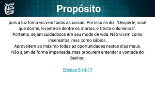 Propósito
pois a luz torna visíveis todas as coisas. Por isso se diz: “Desperte, você
que dorme, levante-se dentre os mortos, e Cristo o iluminará”.
Portanto, sejam cuidadosos em seu modo de vida. Não vivam como
insensatos, mas como sábios.
Aproveitem ao máximo todas as oportunidades nestes dias maus.
Não ajam de forma impensada, mas procurem entender a vontade do
Senhor.
Efésios 5:14-17
 