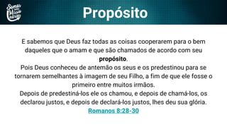 Propósito
E sabemos que Deus faz todas as coisas cooperarem para o bem
daqueles que o amam e que são chamados de acordo com seu
propósito.
Pois Deus conheceu de antemão os seus e os predestinou para se
tornarem semelhantes à imagem de seu Filho, a fim de que ele fosse o
primeiro entre muitos irmãos.
Depois de predestiná-los ele os chamou, e depois de chamá-los, os
declarou justos, e depois de declará-los justos, lhes deu sua glória.
Romanos 8:28-30
 
