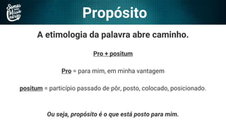 Propósito
A etimologia da palavra abre caminho.
Pro + positum
Pro = para mim, em minha vantagem
positum = particípio passado de pôr, posto, colocado, posicionado.
Ou seja, propósito é o que está posto para mim.
 