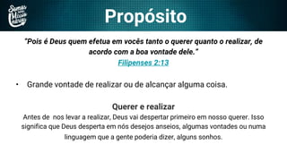 Propósito
“Pois é Deus quem efetua em vocês tanto o querer quanto o realizar, de
acordo com a boa vontade dele.”
Filipenses 2:13
• Grande vontade de realizar ou de alcançar alguma coisa.
Querer e realizar
Antes de nos levar a realizar, Deus vai despertar primeiro em nosso querer. Isso
significa que Deus desperta em nós desejos anseios, algumas vontades ou numa
linguagem que a gente poderia dizer, alguns sonhos.
 