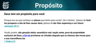 Propósito
Deus tem um propósito para você
Porque sou eu que conheço os planos que tenho para vocês", diz o Senhor, "planos de fazê-
los prosperar e não de lhes causar dano, planos de dar-lhes esperança e um futuro.
Jeremias 29:11
Vocês, porém, são geração eleita, sacerdócio real, nação santa, povo de propriedade
exclusiva de Deus, a fim de proclamar as virtudes daquele que os chamou das trevas para
a sua maravilhosa luz.
1 Pedro 2:9
 