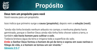 Propósito
Deus tem um propósito para você
Você nasceu para um propósito.
Isso indica que primeiro surge a causa (propósito), depois vem a solução (você).
“ainda não tinha brotado nenhum arbusto no campo, e nenhuma planta havia
germinado, porque o Senhor Deus ainda não tinha feito chover sobre a terra, e
também não havia homem para cultivar o solo.
Todavia brotava água da terra e irrigava toda a superfície do solo.
Então o Senhor Deus formou o homem do pó da terra e soprou em suas narinas o
fôlego de vida, e o homem se tornou um ser vivente.”
Gênesis 2:5-7
 