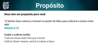 Propósito
Deus tem um propósito para você
“O Senhor Deus colocou o homem no jardim do Éden para cultivá-lo e tomar conta
dele”
Gênesis 2:15
Cuidar e cultivar (culto)
Tudo ao nosso redor tem que crescer
Cultivar (fazer crescer, servir) é cultuar a Deus
 