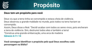 Propósito
Deus tem um propósito para você
Deus viu que a terra tinha se corrompido e estava cheia de violência.
Deus observou a grande maldade no mundo, pois todos na terra haviam se
corrompido.
Assim, Deus disse a Noé: “Decidi acabar com todos os seres vivos, pois encheram
a terra de violência. Sim, destruirei todos eles e também a terra!
“Construa uma grande embarcação, uma arca de madeira
Gênesis 6:11-14
Você consegue identificar o propósito pelo qual Deus escolheu cada
personagem na Bíblia?
 