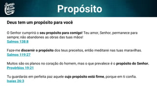 Propósito
Deus tem um propósito para você
O Senhor cumprirá o seu propósito para comigo! Teu amor, Senhor, permanece para
sempre; não abandones as obras das tuas mãos!
Salmos 138:8
Faze-me discernir o propósito dos teus preceitos, então meditarei nas tuas maravilhas.
Salmos 119:27
Muitos são os planos no coração do homem, mas o que prevalece é o propósito do Senhor.
Provérbios 19:21
Tu guardarás em perfeita paz aquele cujo propósito está firme, porque em ti confia.
Isaías 26:3
 