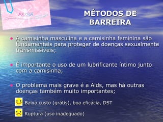 MÉTODOS DE BARREIRA A camisinha masculina e a camisinha feminina são fundamentais para proteger de doenças sexualmente transmissíveis; É importante o uso de um lubrificante íntimo junto com a camisinha; O problema mais grave é a Aids, mas há outras doenças também muito importantes; Baixo custo (grátis), boa eficácia, DST Ruptura (uso inadequado) 
