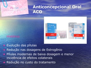 Histórico Evolução das pílulas Redução nas dosagens de Estrogênio Pílulas modernas de baixa dosagem e menor incidência de efeitos colaterais Redução no custo do tratamento Anticoncepcional Oral  ACO 