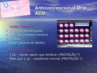 Anticoncepcional Oral ACO COMO TOMAR ? 1 o  dia da menstruação 1 x / dia (mesmo horário) 21 dias Local (escova de dente) ESQUECIMENTO 1 cp – tomar assim que lembrar (PROTEÇÃO ?) Mais que 1 cp – seqüência normal (PROTEÇÃO !)   