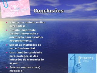 Conclusões Não há um método melhor para todos; É muito importante receber informação e orientação para escolher adequadamente; Seguir as instruções de uso é fundamental; Usar também camisinha para proteger-se das infecções de transmissão sexual Procure sempre um(a) médico(a). 