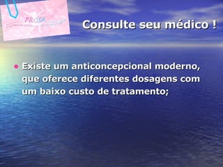 Consulte seu médico ! Existe um anticoncepcional moderno, que oferece diferentes dosagens com um baixo custo de tratamento; 