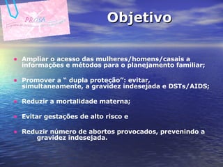 Objetivo Ampliar o acesso das mulheres/homens/casais a informações e métodos para o planejamento familiar;  Promover a “ dupla proteção”: evitar, simultaneamente, a gravidez indesejada e DSTs/AIDS; Reduzir a mortalidade materna; Evitar gestações de alto risco e Reduzir número de abortos provocados, prevenindo a  gravidez indesejada.  